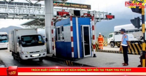 Trích xuất camera xử lý kích động, gây rối tại trạm thu phí BOT