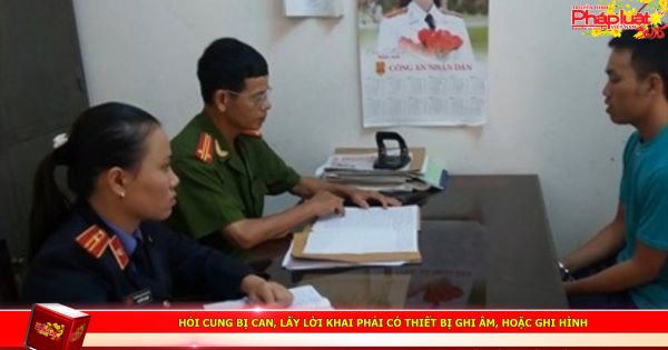 Hỏi cung bị can, lấy lời khai phải có thiết bị ghi âm, hoặc ghi hình