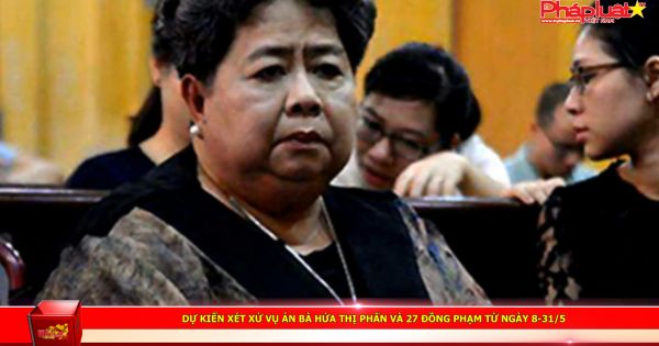 Dự kiến xét xử vụ án bà Hứa Thị Phấn và 27 đồng phạm từ ngày 8-31/5