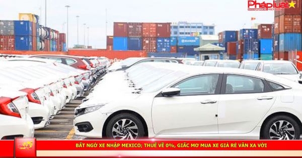 Bất ngờ xe nhập Mexico, thuế về 0%, giấc mơ mua xe giá rẻ vẫn xa vời