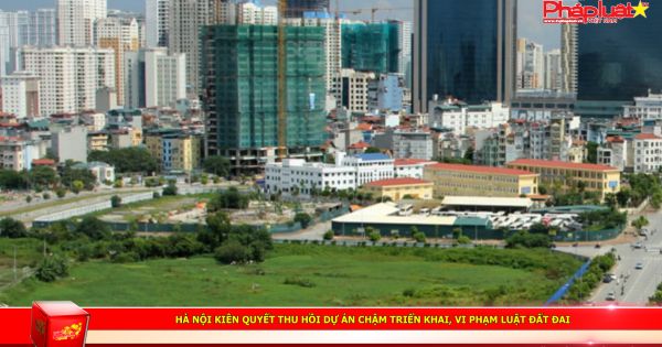 Hà Nội kiên quyết thu hồi dự án chậm triển khai, vi phạm Luật Đất đai