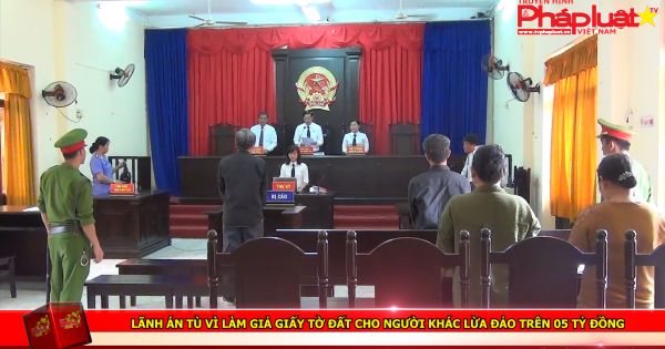 Lãnh án tù vì làm giả giấy tờ đất cho người khác lừa đảo trên 05 tỷ đồng
