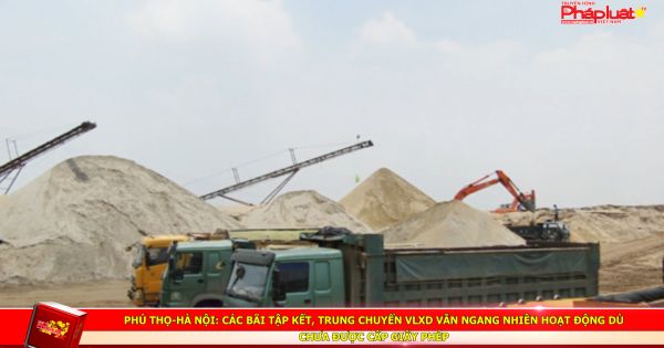 Phú Thọ-Hà Nội: Các bãi tập kết, trung chuyển VLXD vẫn ngang nhiên hoạt động dù chưa được cấp giấy phép