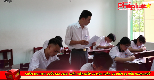 Chấm thi THPT quốc gia 2018: Xuất hiện điểm 10 môn toán, 20 điểm 10 môn ngoại ngữ