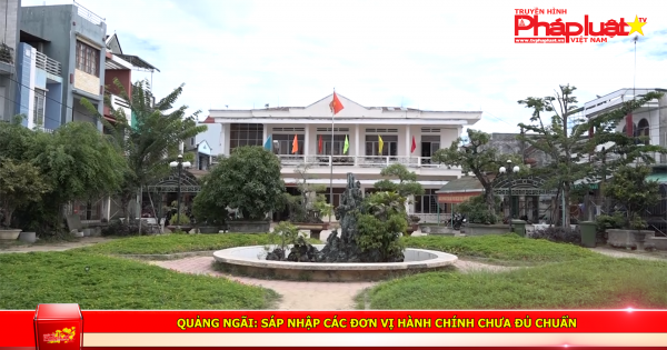 Quảng Ngãi: Sáp nhập các đơn vị hành chính chưa đủ chuẩn