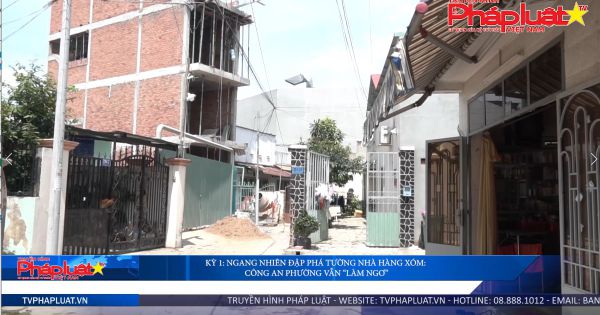 Kỳ 1: Ngang nhiên đập phá tường nhà hàng xóm: công an phường vẫn “làm ngơ”.