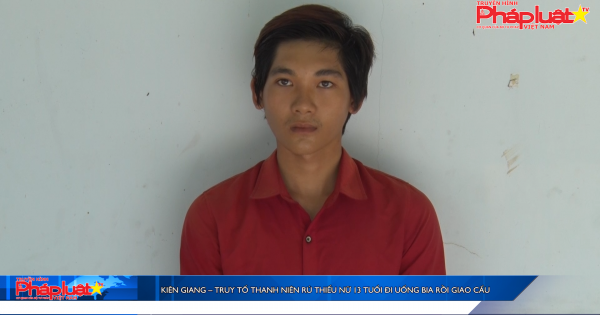 Kiên Giang – Truy tố thanh niên rủ thiếu nữ 13 tuổi đi uống bia rồi giao cấu