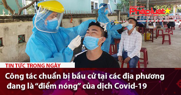 Công tác chuẩn bị bầu cử tại các địa phương đang là “điểm nóng” của dịch Covid-19