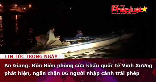An Giang: Đồn Biên phòng cửa khẩu quốc tế Vĩnh Xương phát hiện, ngăn chặn 06 người nhập cảnh trái phép