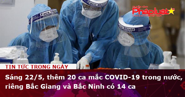 Sáng 22/5, thêm 20 ca mắc COVID-19 trong nước, riêng Bắc Giang và Bắc Ninh có 14 ca