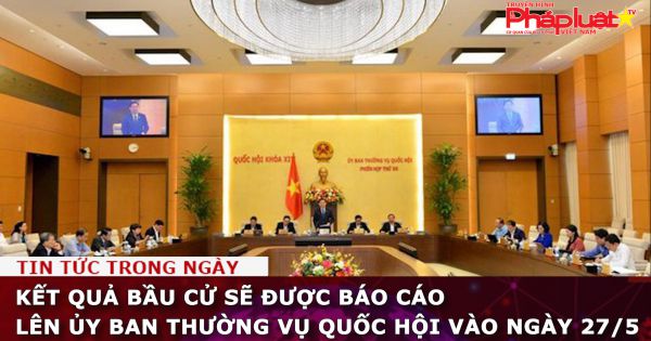 Kết quả bầu cử sẽ được báo cáo lên Ủy ban Thường vụ Quốc hội vào ngày 27/5