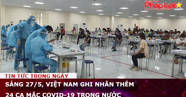 Sáng 27/5, Việt Nam ghi nhân thêm 24 ca mắc COVID-19 trong nước