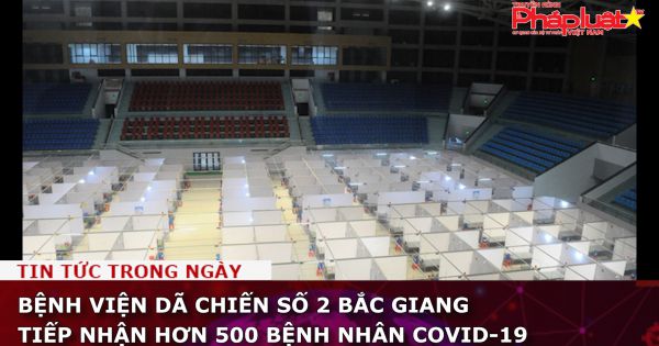Bệnh viện dã chiến số 2 Bắc Giang tiếp nhận hơn 500 bệnh nhân Covid-19