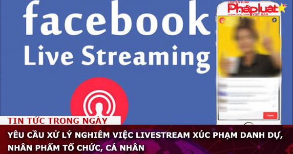 Yêu cầu xử lý nghiêm việc livestream xúc phạm danh dự, nhân phẩm tổ chức, cá nhân