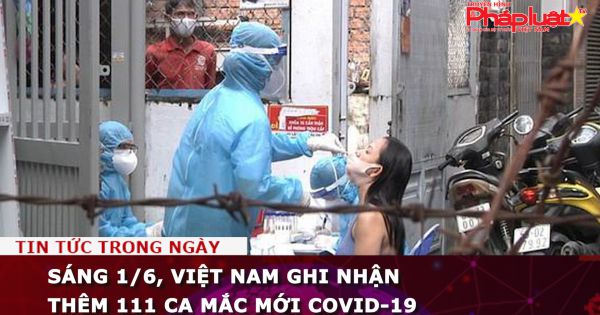 Sáng 1/6, Việt Nam ghi nhận thêm 111 ca mắc mới COVID-19