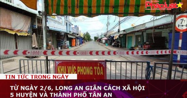 Từ ngày 2/6, Long An giãn cách xã hội 5 huyện và thành phố Tân An ​