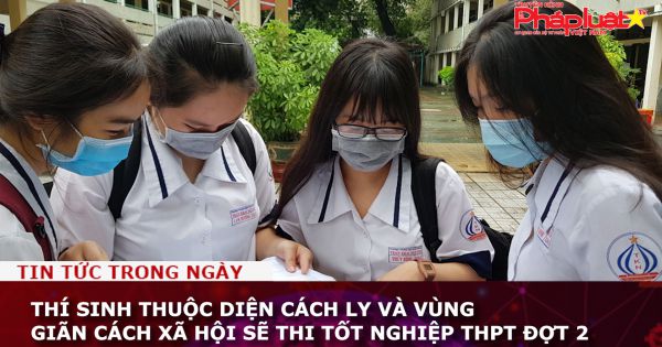 Thí sinh thuộc diện cách ly và vùng giãn cách xã hội sẽ thi tốt nghiệp THPT đợt 2