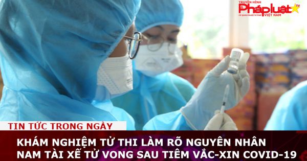 Khám nghiệm tử thi làm rõ nguyên nhân nam tài xế tử vong sau tiêm vắc-xin Covid-19