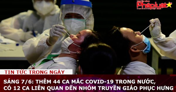 Sáng 7/6: Thêm 44 ca mắc COVID-19 trong nước, có 12 ca liên quan đến nhóm truyền giáo Phục Hưng