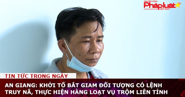 An Giang: Khởi tố bắt giam đối tượng có lệnh truy nã, thực hiện hàng loạt vụ trộm liên tỉnh
