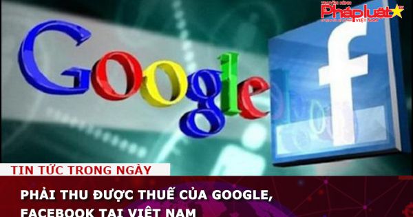 Phải thu được thuế của Google, Facebook tại Việt Nam