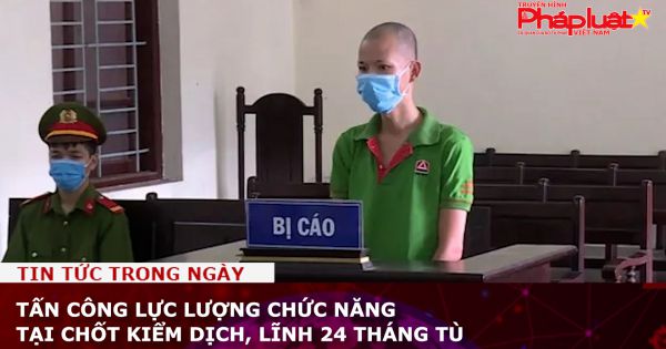 Tấn công lực lượng chức năng tại chốt kiểm dịch, lĩnh 24 tháng tù