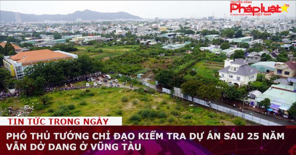 Phó thủ tướng chỉ đạo kiểm tra dự án sau 25 năm vẫn dở dang ở Vũng Tàu