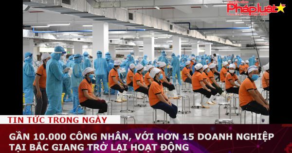 Gần 10.000 công nhân, với hơn 15 doanh nghiệp tại Bắc Giang trở lại hoạt động