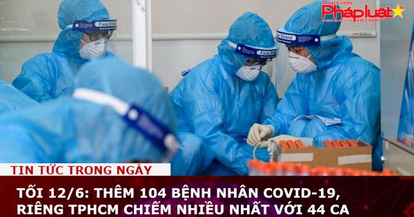 Tối 12/6: Thêm 104 bệnh nhân COVID-19, TPHCM chiếm nhiều nhất với 44 ca