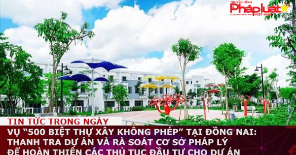Vụ “500 biệt thự xây không phép” tại Đồng Nai: Thanh tra dự án và rà soát cơ sở pháp lý để hoàn thiện các thủ tục đầu tư cho dự án