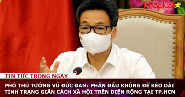Phó thủ tướng Vũ Đức Đam: Phấn đấu không để kéo dài tình trạng giãn cách xã hội trên diện rộng tại TP.HCM