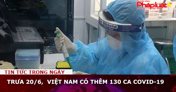 Trưa 20/6, Việt Nam có thêm 130 ca Covid-19