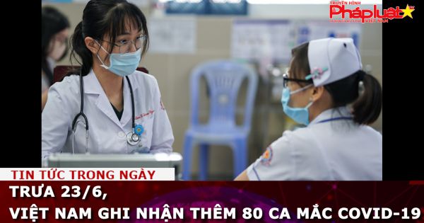 Trưa 23/6, Việt Nam ghi nhận thêm 80 ca mắc COVID-19