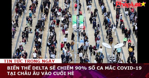 Biến thể Delta sẽ chiếm 90% số ca mắc Covid-19 tại châu Âu vào cuối mùa hè