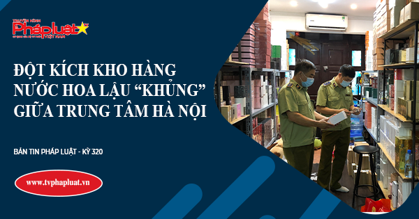 Bản tin Pháp luật Kỳ 323- Chuyên đề Chống Hàng Gian, Hàng Giả, Hàng Nhái: Đột kích kho hàng nước hoa lậu “khủng” giữa trung tâm Hà Nội
