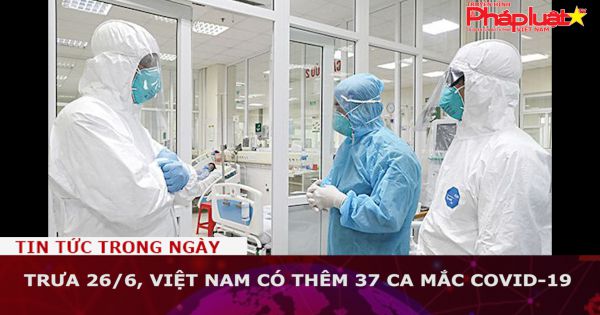 Trưa 26/6, Việt Nam có thêm 37 ca mắc COVID-19