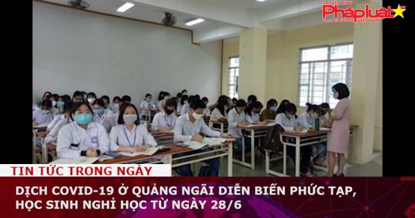 Dịch Covid-19 ở Quảng Ngãi diễn biến phức tạp, học sinh nghỉ học từ ngày 28/6