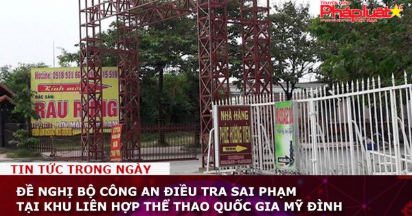 Đề nghị Bộ Công an điều tra sai phạm tại Khu liên hợp thể thao quốc gia Mỹ Đình