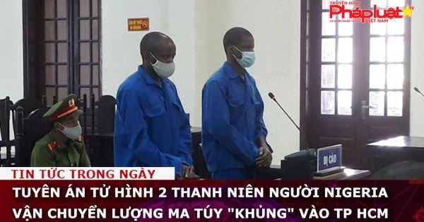 Tuyên án tử hình 2 thanh niên người Nigeria vận chuyển lượng ma túy 