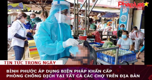 Bình Phước: Ap dụng biện pháp khẩn cấp phòng chống dịch tại tất cả các chợ trên địa bàn