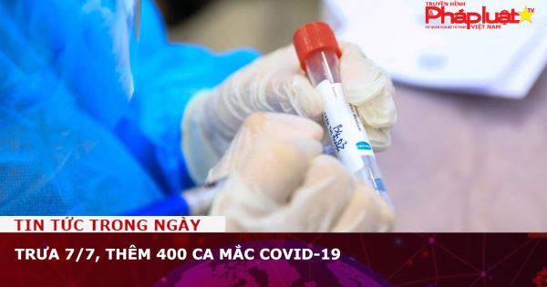 Trưa 7/7, Thêm 400 ca mắc COVID-19