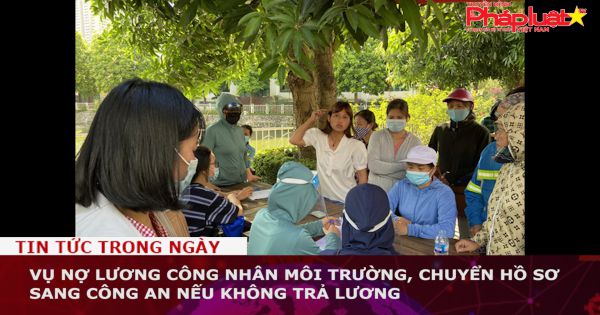 Vụ nợ lương công nhân môi trường, chuyển hồ sơ sang công an nếu không trả lương