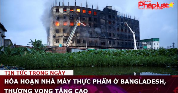 Hỏa hoạn nhà máy thực phẩm ở Bangladesh, thương vong tăng cao