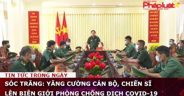 Sóc Trăng: Yăng cường cán bộ, chiến sĩ lên biên giới phòng chống dịch Covid-19