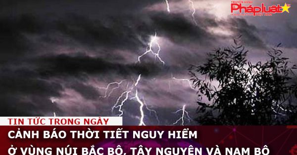 Cảnh báo thời tiết nguy hiểm ở vùng núi Bắc Bộ, Tây Nguyên và Nam Bộ