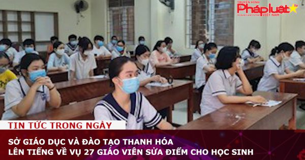 Sở Giáo dục và Đào tạo Thanh Hóa lên tiếng về vụ 27 giáo viên sửa điểm cho học sinh
