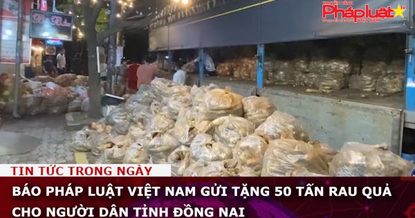 Báo Pháp luật Việt Nam gửi tặng 50 tấn rau quả cho người dân tỉnh Đồng Nai