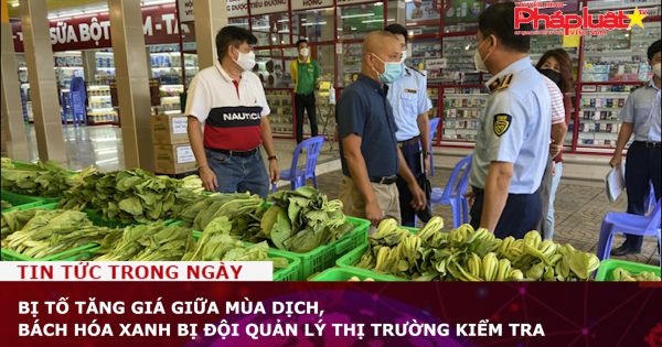 Bị tố tăng giá giữa mùa dịch, Bách Hóa Xanh bị Quản lý thị trường kiểm tra