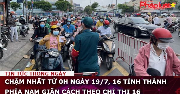 Chậm nhất từ 0h ngày 19/7, 16 tỉnh thành phía Nam giãn cách theo chỉ thị 16