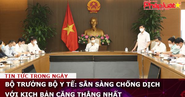 Bộ trưởng Bộ Y tế: Sẵn sàng chống dịch với kịch bản căng thẳng nhất